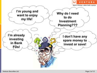 I’m young and
                                    Why do I need
                    want to enjoy
                                        to do
                      my life!
                                     Investment
                                    Planning???


       I’m already                     I don’t have any
        investing                      spare money to
         in Bank                        invest or save!
           FDs!




Ventura Securities Ltd.                              Page 2 of 13
 
