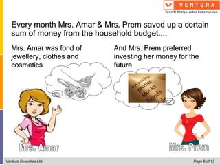 Every month Mrs. Amar & Mrs. Prem saved up a certain
   sum of money from the household budget....
   Mrs. Amar was fond of      And Mrs. Prem preferred
   jewellery, clothes and     investing her money for the
   cosmetics                  future




Ventura Securities Ltd.                                Page 6 of 13
 