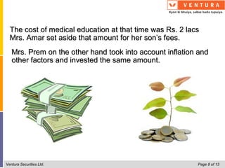 The cost of medical education at that time was Rs. 2 lacs
  Mrs. Amar set aside that amount for her son’s fees.
   Mrs. Prem on the other hand took into account inflation and
   other factors and invested the same amount.




Ventura Securities Ltd.                                   Page 8 of 13
 