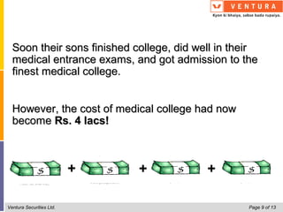 Soon their sons finished college, did well in their
  medical entrance exams, and got admission to the
  finest medical college.


  However, the cost of medical college had now
  become Rs. 4 lacs!



                          +   +           +

Ventura Securities Ltd.                            Page 9 of 13
 