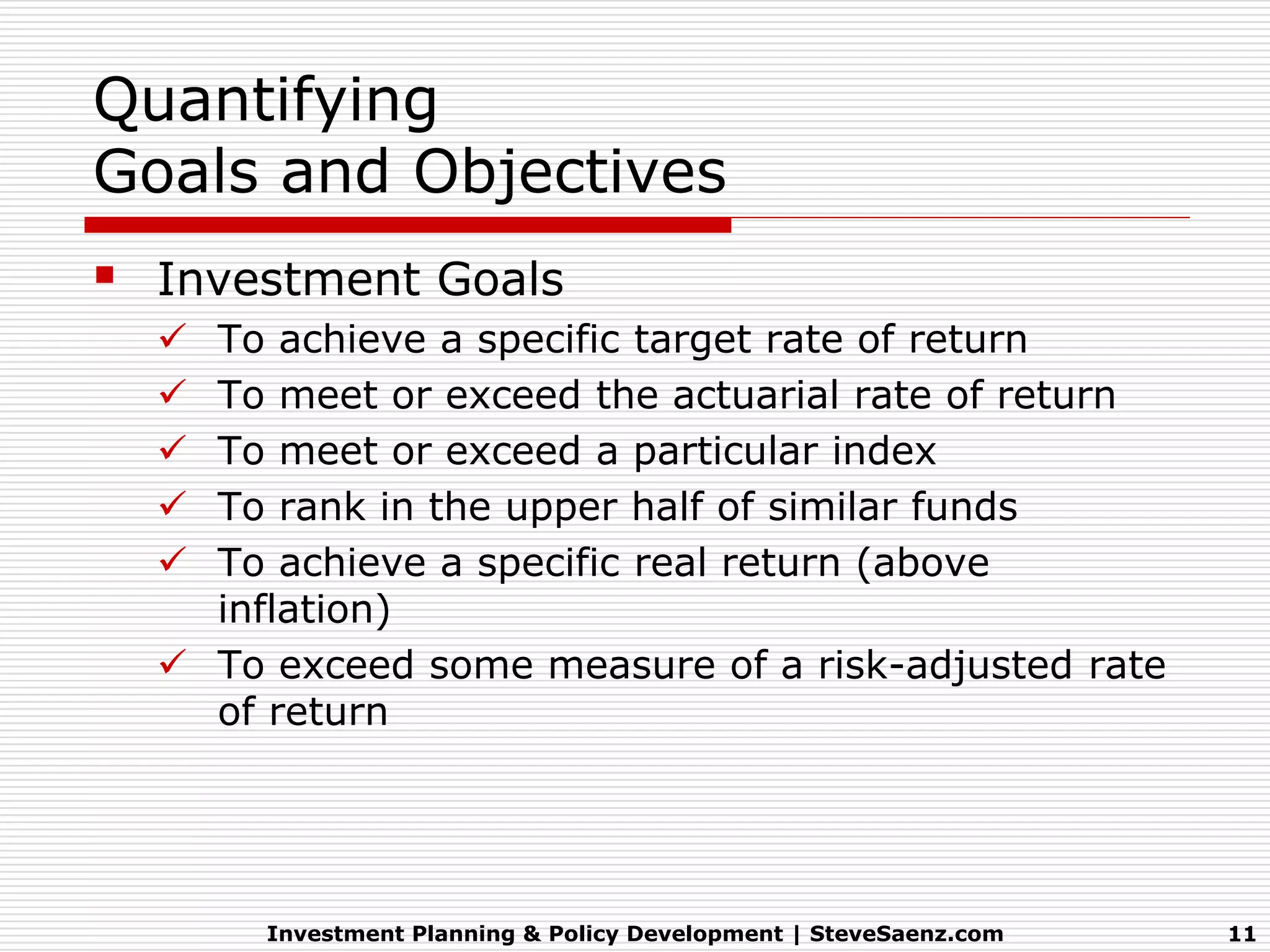Quantifying
Goals and Objectives
 Investment Goals
   To achieve a specific target rate of return
   To meet or exceed the actuarial rate of return
   To meet or exceed a particular index
   To rank in the upper half of similar funds
   To achieve a specific real return (above
    inflation)
   To exceed some measure of a risk-adjusted rate
    of return




       Investment Planning & Policy Development | SteveSaenz.com   11
 