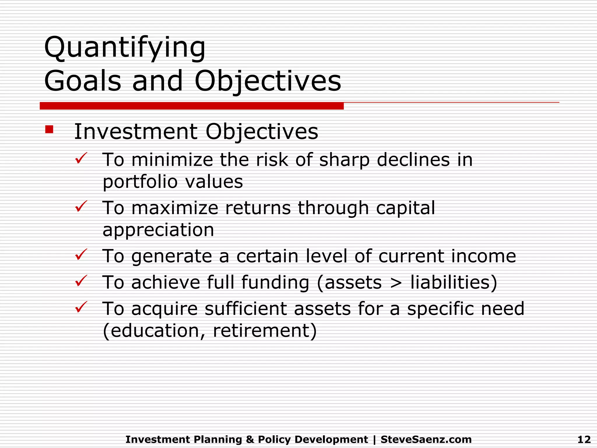 Quantifying
Goals and Objectives
 Investment Objectives
   To minimize the risk of sharp declines in
    portfolio values
   To maximize returns through capital
    appreciation
   To generate a certain level of current income
   To achieve full funding (assets > liabilities)
   To acquire sufficient assets for a specific need
    (education, retirement)




       Investment Planning & Policy Development | SteveSaenz.com   12
 