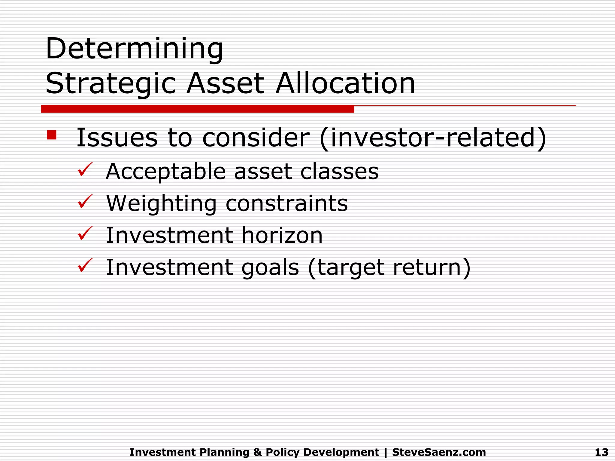 Determining
Strategic Asset Allocation
   Issues to consider (investor-related)
       Acceptable asset classes
       Weighting constraints
       Investment horizon
       Investment goals (target return)




          Investment Planning & Policy Development | SteveSaenz.com   13
 