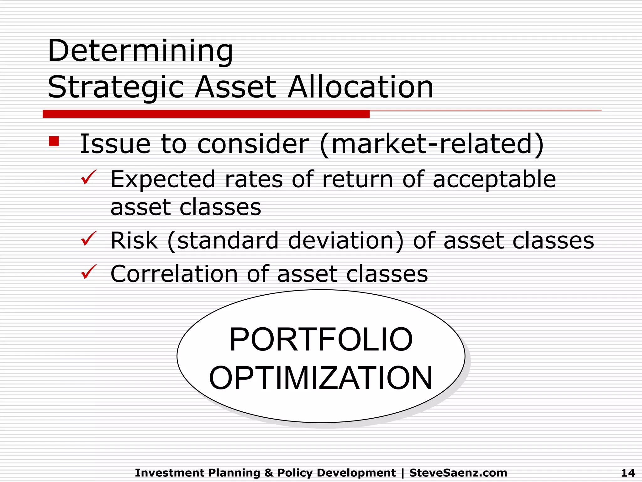 Determining
Strategic Asset Allocation
   Issue to consider (market-related)
     Expected rates of return of acceptable
      asset classes
     Risk (standard deviation) of asset classes
     Correlation of asset classes

                    PORTFOLIO
                   OPTIMIZATION

        Investment Planning & Policy Development | SteveSaenz.com   14
 