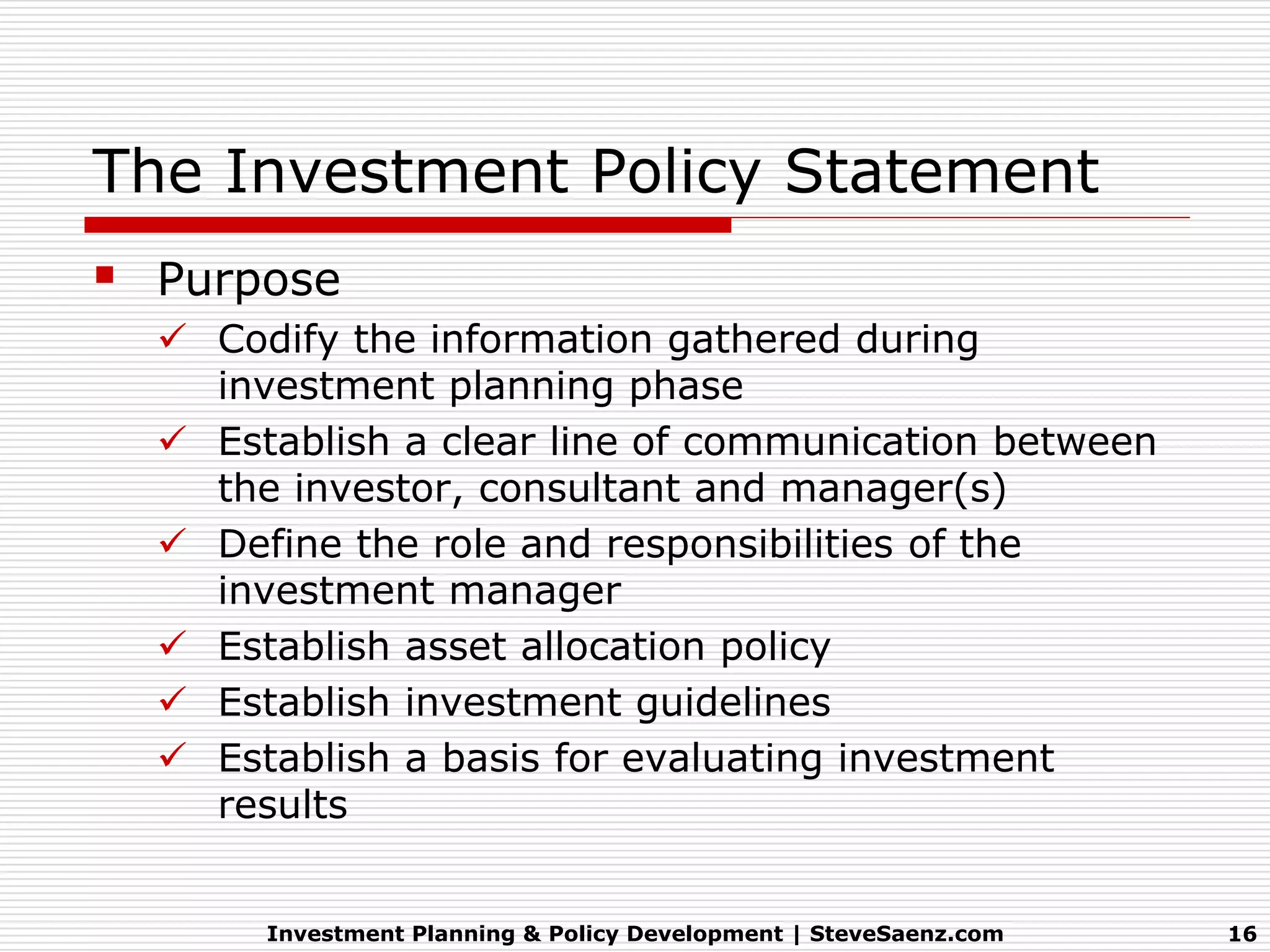 The Investment Policy Statement
 Purpose
   Codify the information gathered during
    investment planning phase
   Establish a clear line of communication between
    the investor, consultant and manager(s)
   Define the role and responsibilities of the
    investment manager
   Establish asset allocation policy
   Establish investment guidelines
   Establish a basis for evaluating investment
    results


       Investment Planning & Policy Development | SteveSaenz.com   16
 