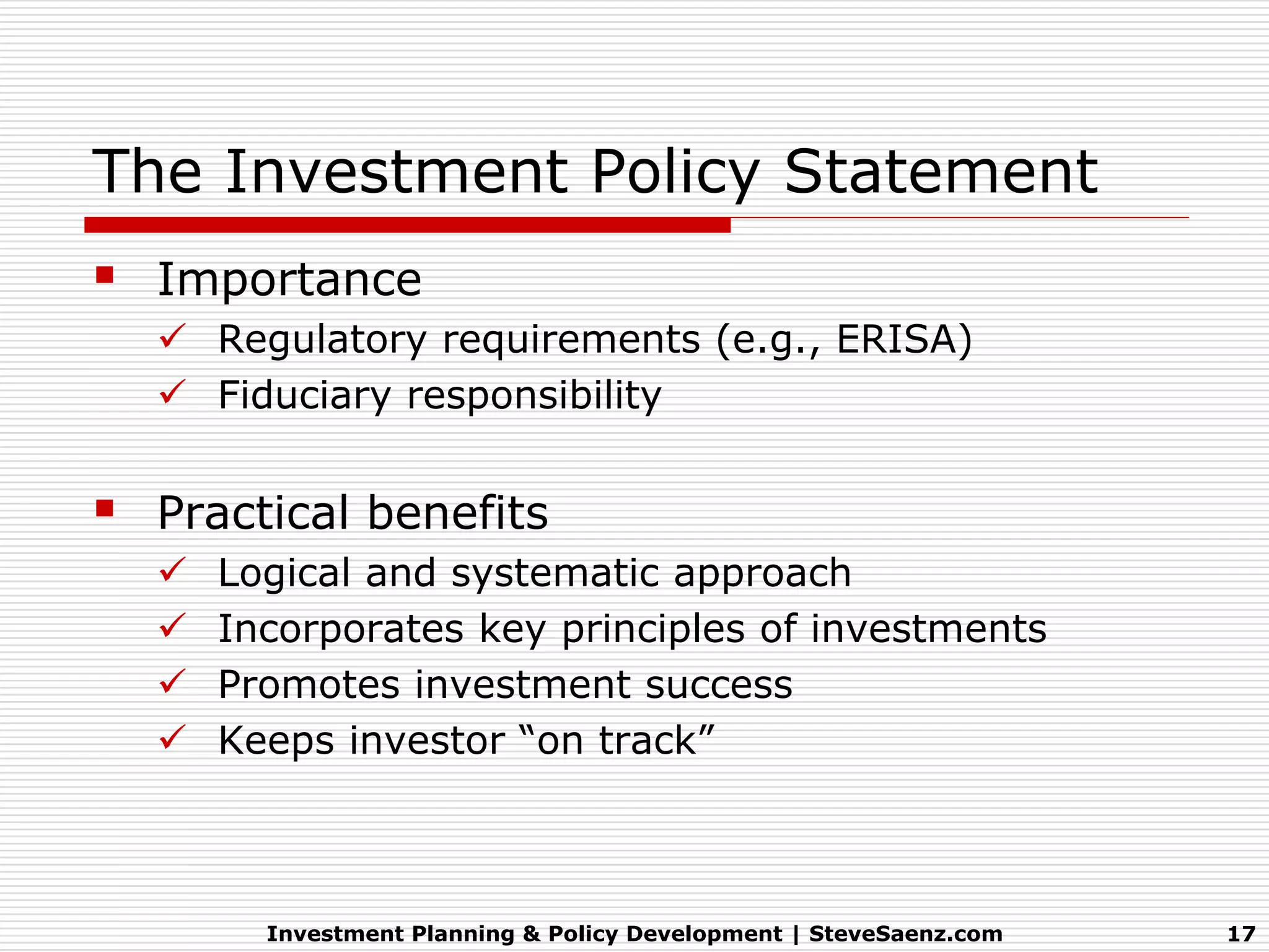 The Investment Policy Statement
 Importance
   Regulatory requirements (e.g., ERISA)
   Fiduciary responsibility


 Practical benefits
     Logical and systematic approach
     Incorporates key principles of investments
     Promotes investment success
     Keeps investor “on track”



        Investment Planning & Policy Development | SteveSaenz.com   17
 