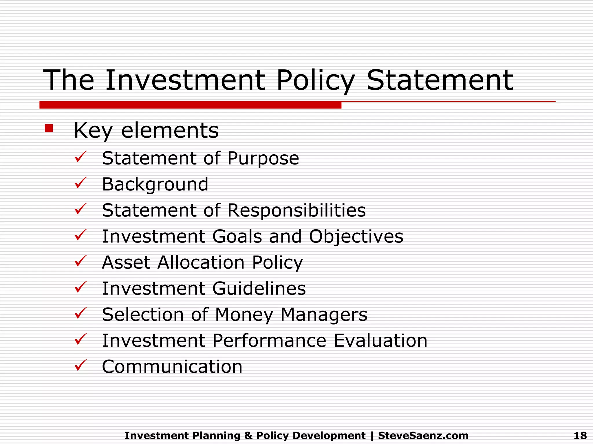 The Investment Policy Statement
 Key elements
     Statement of Purpose
     Background
     Statement of Responsibilities
     Investment Goals and Objectives
     Asset Allocation Policy
     Investment Guidelines
     Selection of Money Managers
     Investment Performance Evaluation
     Communication


        Investment Planning & Policy Development | SteveSaenz.com   18
 