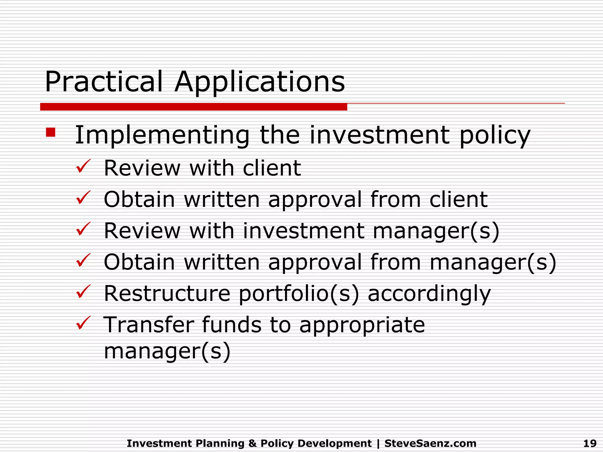 Practical Applications
   Implementing the investment policy
       Review with client
       Obtain written approval from client
       Review with investment manager(s)
       Obtain written approval from manager(s)
       Restructure portfolio(s) accordingly
       Transfer funds to appropriate
        manager(s)



          Investment Planning & Policy Development | SteveSaenz.com   19
 