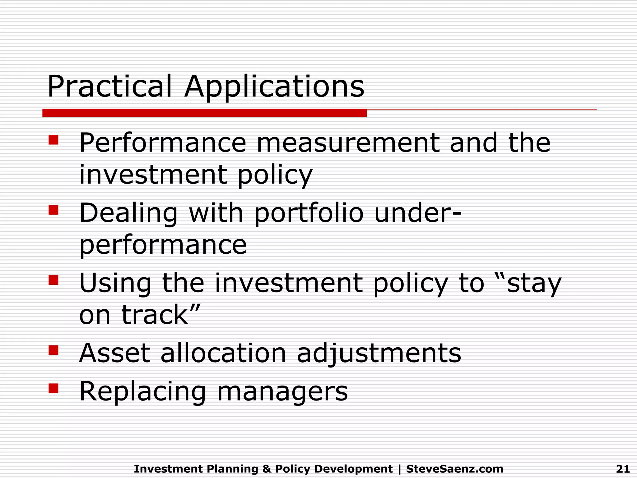 Practical Applications
   Performance measurement and the
    investment policy
   Dealing with portfolio under-
    performance
   Using the investment policy to “stay
    on track”
   Asset allocation adjustments
   Replacing managers

        Investment Planning & Policy Development | SteveSaenz.com   21
 