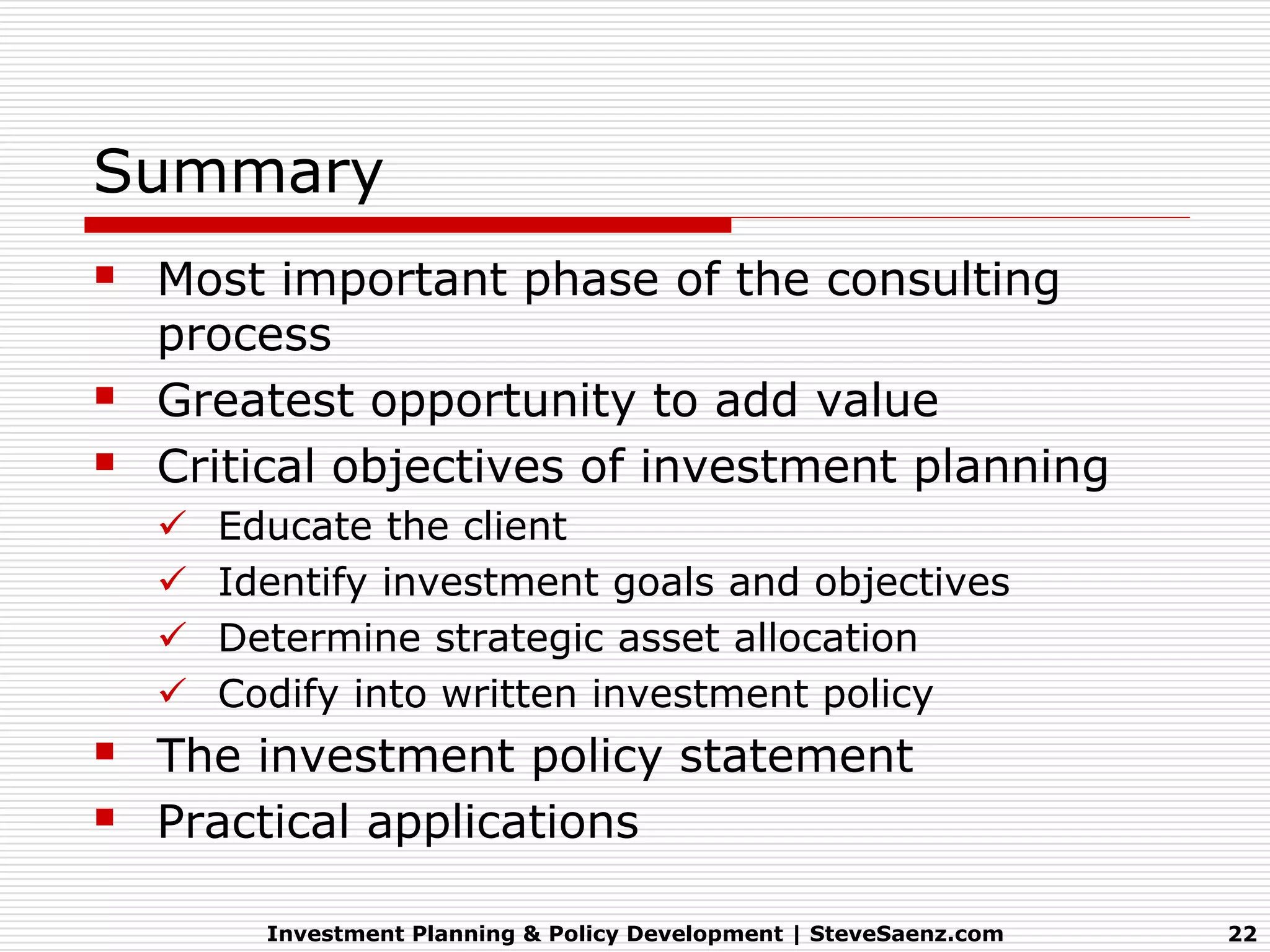 Summary
 Most important phase of the consulting
    process
   Greatest opportunity to add value
   Critical objectives of investment planning
       Educate the client
       Identify investment goals and objectives
       Determine strategic asset allocation
       Codify into written investment policy
 The investment policy statement
 Practical applications
          Investment Planning & Policy Development | SteveSaenz.com   22
 