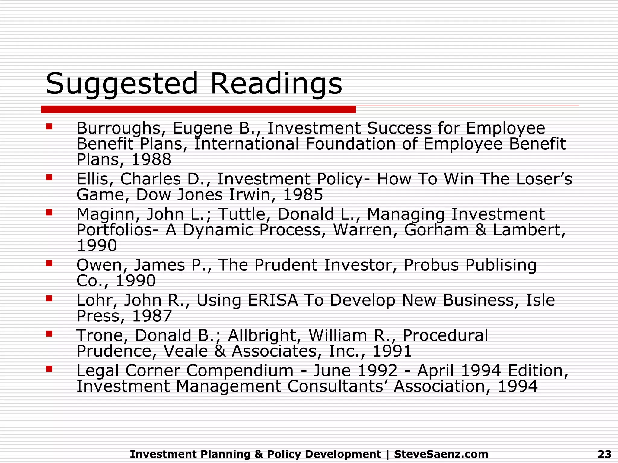 Suggested Readings
   Burroughs, Eugene B., Investment Success for Employee
    Benefit Plans, International Foundation of Employee Benefit
    Plans, 1988
   Ellis, Charles D., Investment Policy- How To Win The Loser’s
    Game, Dow Jones Irwin, 1985
   Maginn, John L.; Tuttle, Donald L., Managing Investment
    Portfolios- A Dynamic Process, Warren, Gorham & Lambert,
    1990
   Owen, James P., The Prudent Investor, Probus Publising
    Co., 1990
   Lohr, John R., Using ERISA To Develop New Business, Isle
    Press, 1987
   Trone, Donald B.; Allbright, William R., Procedural
    Prudence, Veale & Associates, Inc., 1991
   Legal Corner Compendium - June 1992 - April 1994 Edition,
    Investment Management Consultants’ Association, 1994



          Investment Planning & Policy Development | SteveSaenz.com   23
 