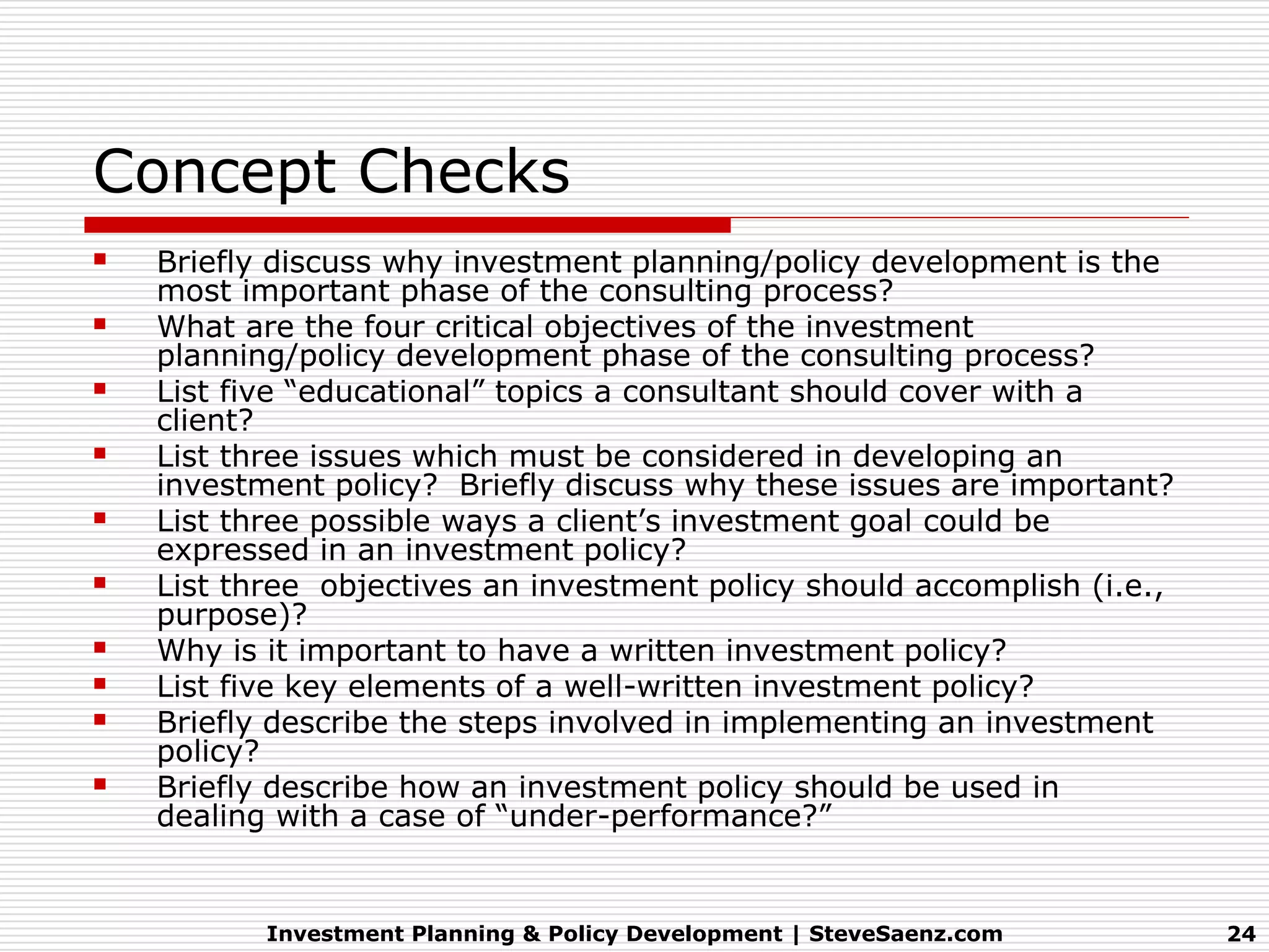 Concept Checks
   Briefly discuss why investment planning/policy development is the
    most important phase of the consulting process?
   What are the four critical objectives of the investment
    planning/policy development phase of the consulting process?
   List five “educational” topics a consultant should cover with a
    client?
   List three issues which must be considered in developing an
    investment policy? Briefly discuss why these issues are important?
   List three possible ways a client’s investment goal could be
    expressed in an investment policy?
   List three objectives an investment policy should accomplish (i.e.,
    purpose)?
   Why is it important to have a written investment policy?
   List five key elements of a well-written investment policy?
   Briefly describe the steps involved in implementing an investment
    policy?
   Briefly describe how an investment policy should be used in
    dealing with a case of “under-performance?”


           Investment Planning & Policy Development | SteveSaenz.com      24
 