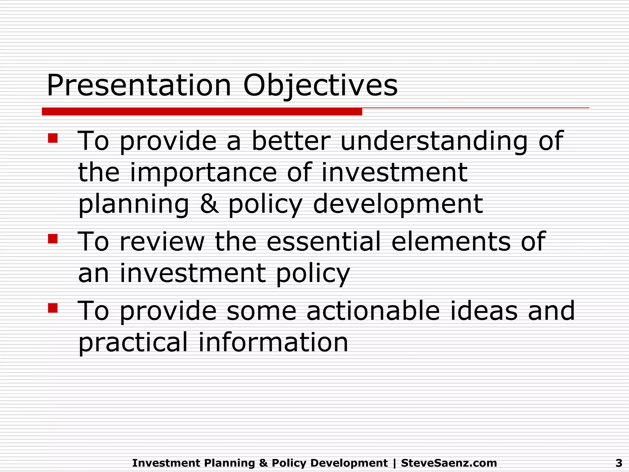 Presentation Objectives
   To provide a better understanding of
    the importance of investment
    planning & policy development
   To review the essential elements of
    an investment policy
   To provide some actionable ideas and
    practical information



       Investment Planning & Policy Development | SteveSaenz.com   3
 