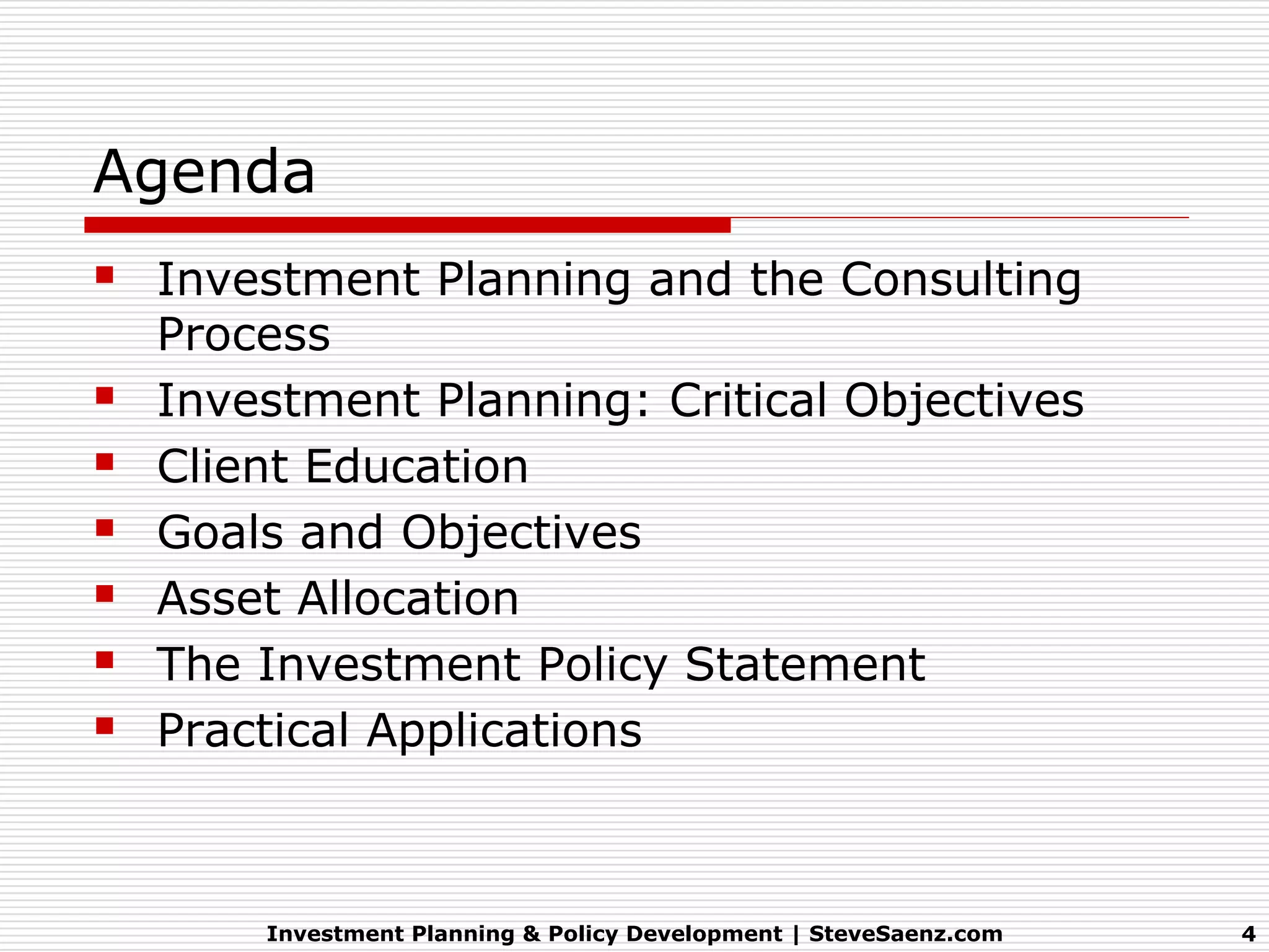 Agenda
 Investment Planning and the Consulting
    Process
   Investment Planning: Critical Objectives
   Client Education
   Goals and Objectives
   Asset Allocation
   The Investment Policy Statement
   Practical Applications



        Investment Planning & Policy Development | SteveSaenz.com   4
 