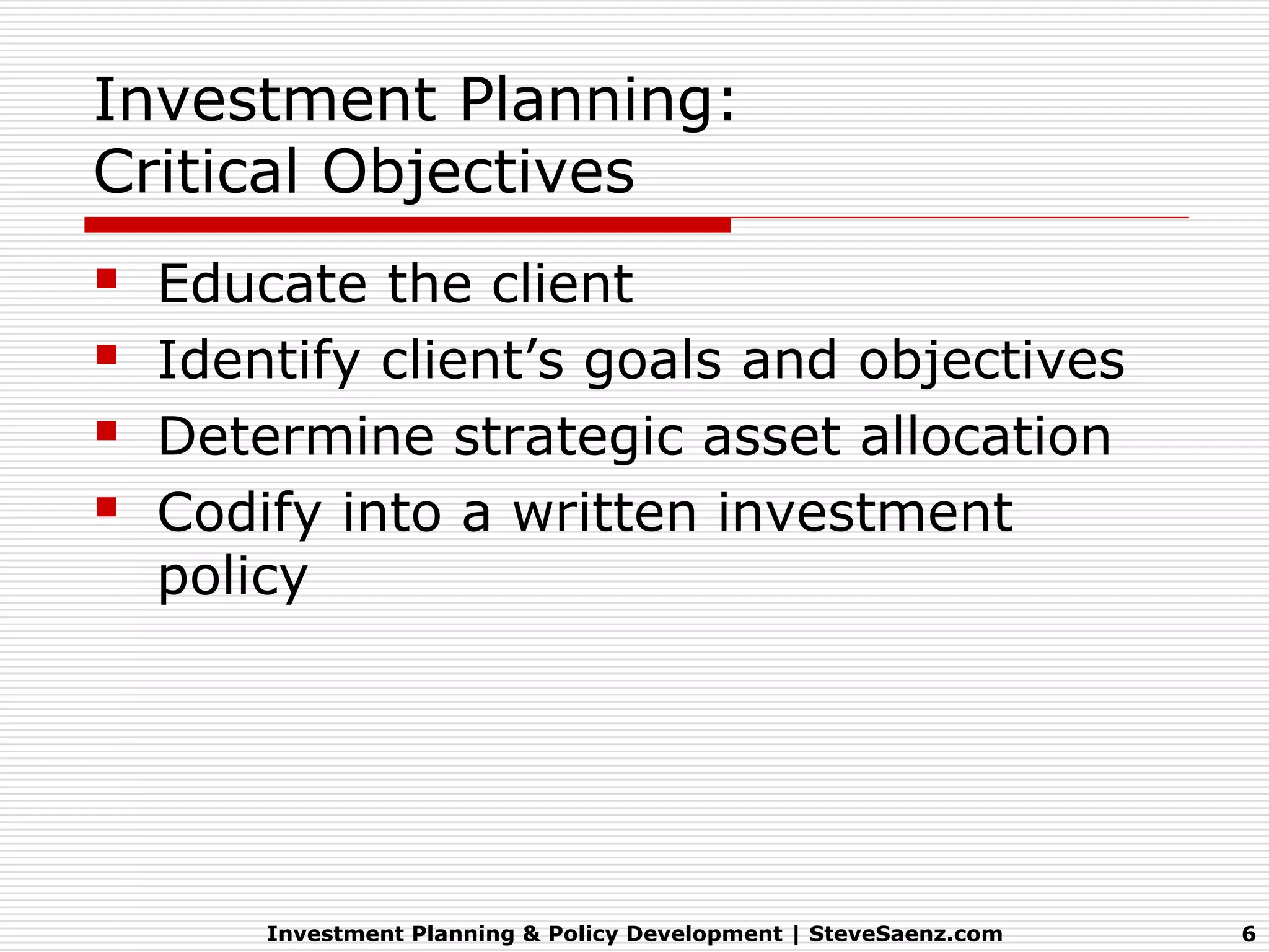 Investment Planning:
Critical Objectives
   Educate the client
   Identify client’s goals and objectives
   Determine strategic asset allocation
   Codify into a written investment
    policy




        Investment Planning & Policy Development | SteveSaenz.com   6
 