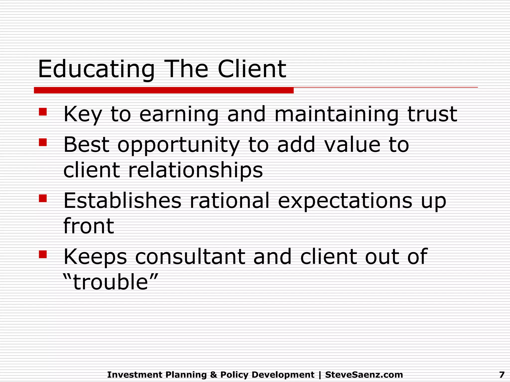 Educating The Client
   Key to earning and maintaining trust
   Best opportunity to add value to
    client relationships
   Establishes rational expectations up
    front
   Keeps consultant and client out of
    “trouble”



        Investment Planning & Policy Development | SteveSaenz.com   7
 