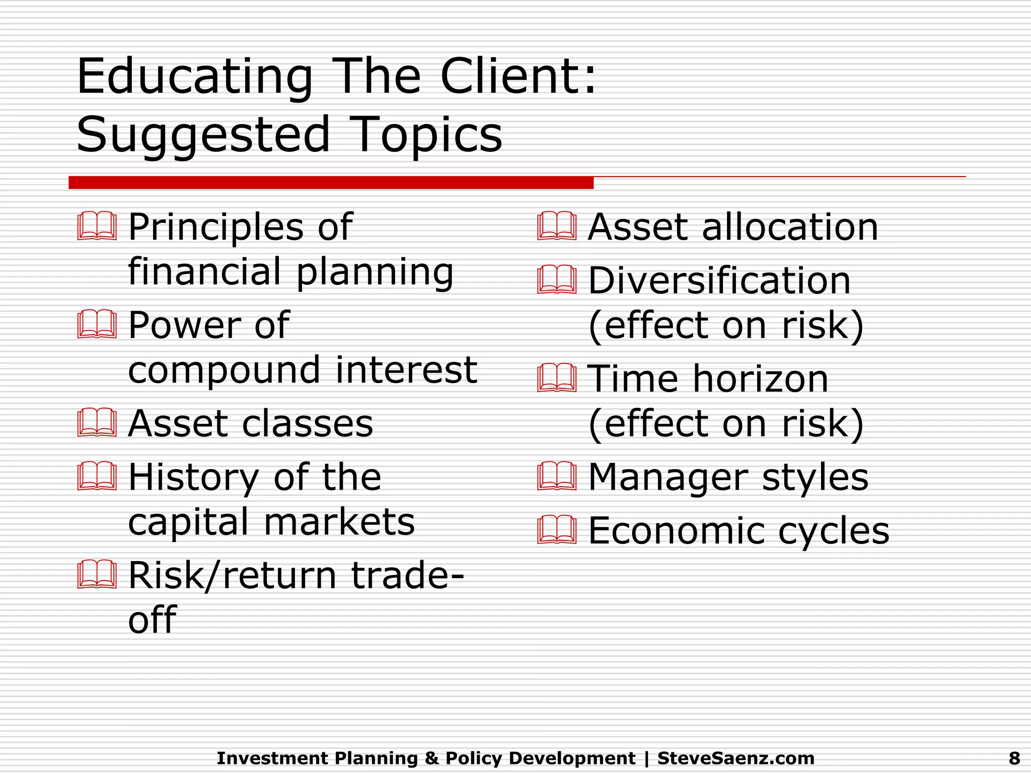 Educating The Client:
Suggested Topics
 Principles of                       Asset allocation
  financial planning                  Diversification
 Power of                             (effect on risk)
  compound interest                   Time horizon
 Asset classes                        (effect on risk)
 History of the                      Manager styles
  capital markets                     Economic cycles
 Risk/return trade-
  off


       Investment Planning & Policy Development | SteveSaenz.com   8
 