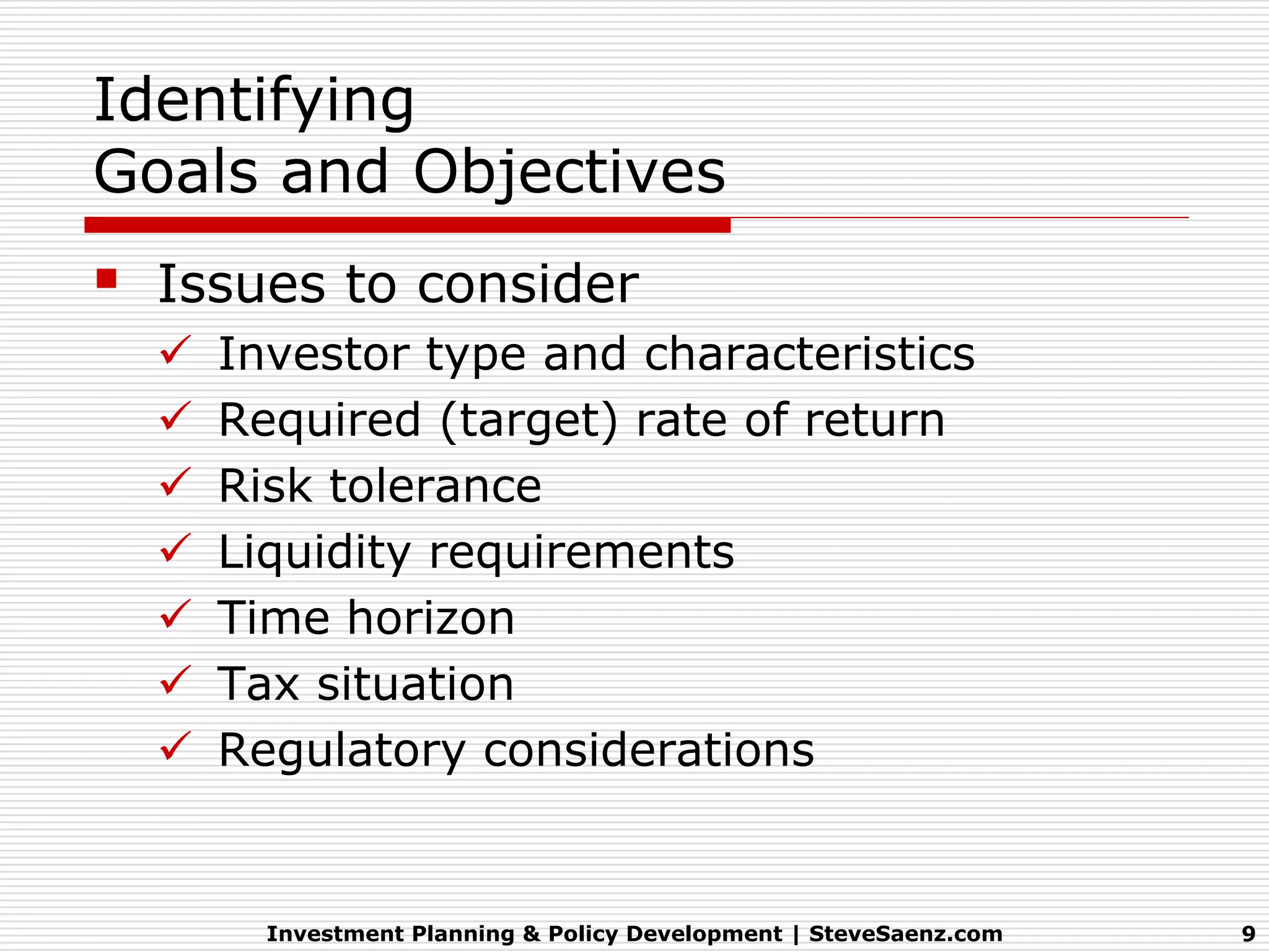 Identifying
Goals and Objectives
   Issues to consider
       Investor type and characteristics
       Required (target) rate of return
       Risk tolerance
       Liquidity requirements
       Time horizon
       Tax situation
       Regulatory considerations


          Investment Planning & Policy Development | SteveSaenz.com   9
 