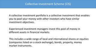Collective Investment Scheme (CIS)


A collective investment portfolio is a collective investment that enables
you to pool your money with other investors who have similar
investment objectives.

Experienced investment managers invest this pool of money in
different assets in financial markets.

This includes a wide range of local and international shares or equities
(companies listed on a stock exchange), bonds, property, money
market instruments.
 