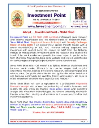 BEFORE ACT PL REFER DISCLAIMER ON WWW.INVESTMENTPOINT.IN PAGE - 1
About ….Investment Point – Nikhil Bhatt
Investment Point, an ISO 9001: 2008 certified professional stock research
and analysis organization and The founder-editor of Investment Point,
Shree Nikhil Bhatt, Registered Research Analyst with Security Exchange
Board of India (SEBI) is an entrepreneur, global thought leader with a
sound understanding of BSE, NSE, financial industry segments and
investment with market trend. He earned his MBA from the National
Institute of Management. Investment point are research and analyze the
trend of the stock market and provide the same report to publish in the
form of articles, News Letter, blog-posts, website and related social Media
on various digital and physical platforms on daily & weekly basis.
Shree Nikhil Bhatt says “Our mission is to spread financial awareness and
improve stock market literacy in a concise, simple and easy-to-
understand manner. Backed by scientific research, ethical principles and
reliable data, Our publications benefit and guide the Indian financial /
non financial community like investors, traders and readers. We seek to
make investment decisions more objective and mature.”
Shree Nikhil Bhatt has built a reputation of a professional Registered
Research Analyst with a keen understanding of various industries and
sectors. He also writes on finance, stock prices trends and derivative
analysis and investment methodologies. He remains personally involved in
investor education, training and seminars for investors and traders and
investment guidelines.
Shree Nikhil Bhatt also provides trading tips, trading idea and consultancy
services to his paid customers on daily & positional strategy in Nifty, Bank
Nifty and Stock specific trend & idea (Buy / Sell & Hold) through SMS /
What’s app by….
Contact No - +91 99 793 80808
 