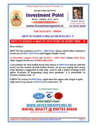 BEFORE ACT PL REFER DISCLAIMER ON WWW.INVESTMENTPOINT.IN PAGE - 2
FOR 10.03.2017 - FRIDAY
NIFTY FO CLOSED @ 8956 AS ON 09.03.2017..!!
NIFTY FO RANGE @ 8860 TO 9019 POINT IN SHORT TERM…!!!
Dear Traders,
NIFTY FO has resistance at 8973 – 8989 Point; above which other resistance
levels are at 9009- 9019 Point with highly Volatile Trend,
In Downside support levels are at 8916 – 8903 Point; below 8903 Point,
other support levels are at 8888-8860 Point.
I am positive for next bullish trend only above @ 8989 Point but be with the
trend. Let the market decide further moves. As we are saying from many
days Buying is suggested in falls only...and it’s still a better strategy in the
given Scenario...!!! Regarding Long term positions, it is preferable to
remain cautious now...!!
If NIFTY FO crosses @ 8989 Point, again then the upper side target is quite
high and it may touch @ 9019 Point in short term...!!!
I S O 9001:2008 Certified
INVESTMENT POINT
WWW.INVESTMENTPOINT.IN
NIKHIL BHATT @ 099793 80808
(BEFORE ACT PL REFER DISCLAIMER ON WWW.INVESTMENTPOINT.IN)
 