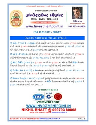 BEFORE ACT PL REFER DISCLAIMER ON WWW.INVESTMENTPOINT.IN PAGE - 6
FOR 10.03.2017 - FRIDAY
તે સંદભ ખરીદવાલાયક ટોક યાને લઈએ તો …
૧) લાસન ( ૧૪૮૪ ) :- ક કશન ુપની અ ણી આ કંપનીના શેરનો ભાવ હાલમાં .૧૪૬૭ આસપાસ
વત ર ો છે. .૧૪૬૦ ટોપલોસથી ખરીદવાલાયક આ ટોક ટૂંકા સમયગાળે .૧૪૬૭ થી .૧૫૦૭ નો
ભાવ ન ધાવે તેવી શ યતા છે....!! .૧૫૧૫ ઉપર તે તરફી યાન...!!!
૨) યશ બે ક ( ૧૪૭૩ ) :- ટેકનીકલ ચાટ મુજબ .૧૪૬૦ આસપાસ પોઝીટીવ ેકઆઉટ..!!! .૧૪૪૪ ના
સપોટથી ખરીદવાલાયક આ ટોક .૧૪૮૮ થી .૧૪૯૩ નો ભાવ ન ધાવે તેવી સંભાવના છે...!!
૩) ACC િલિમટેડ ( ૧૪૦૨ ) :- . ૧૩૮૮ થમ તેમજ .૧૩૭૬ ના બી સપોટથી િસમે ટ સે ટરનો
રોકાણલ ી રોકાણલ ી આ ટોક .૧૪૧૯ થી .૧૪૨૪ સુધીની તે તરફી ખ નોધાવશે....!!
૪) ઇ ડિસ ડ બે ક ( ૧૩૩૪ ) :- બે ક સે ટરના આ ટોક ટૂંકા ગાળે ેડ ગલ ી .૧૩૪૭ થી .૧૩૬૦ ના
ભાવની સંભાવના ધરાવે છે.!! .૧૩૧૭ નો ટોપલોસ યાને લેવો........!!
૫) રલાય સ ઇ ડ ીઝ ( ૧૨૯૦ ) :- .૧૦ ની ફેસવે યુ ધરાવતા ફ ડામે ટલ ગ આ ટોક .૧૨૭૬ ના
ટોપલોસ આસપાસ રોકાણલ ી ખરીદવાલાયક ..!! ઓઈલ સે ટરના આ ટોકમાં તે તરફી .૧૩૦૩ થી
.૧૩૧૩ આસપાસ નફાલ ી યાન ઉ મ......!!
I S O 9001:2008 Certified
INVESTMENT POINT
WWW.INVESTMENTPOINT.IN
NIKHIL BHATT @ 099793 80808
(BEFORE ACT PL REFER DISCLAIMER ON WWW.INVESTMENTPOINT.IN)
 