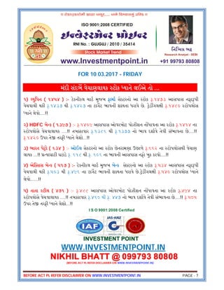 BEFORE ACT PL REFER DISCLAIMER ON WWW.INVESTMENTPOINT.IN PAGE - 7
FOR 10.03.2017 - FRIDAY
મંદી સંદભ વેચાણલાયક ટોક યાને લઈએ તો ...
૧) યુિપન ( ૧૪૫૪ ) :- ટેકનીકલ ચાટ મુજબ ફામા સે ટરનો આ ટોક .૧૪૭૩ આસપાસ નફા પી
વેચવાલી થકી .૧૪૩૭ થી .૧૪૨૭ ના ટાગટ ભાવની શ યતા ધરાવે છે. ેડ ગલ ી .૧૪૮૦ ટોપલોસ
યાને લેવો....!!
૨) HDFC બે ક ( ૧૩૯૭ ) :- .૧૪૦૯ આસપાસ ઓવરબોટ પોઝીશન ન ધાવતા આ ટોક .૧૪૧૪ ના
ટોપલોસે વેચવાલાયક ....!! તબ કાવાર .૧૩૮૬ થી .૧૩૭૭ નો ભાવ દશાવે તેવી સંભાવના છે....!!
.૧૪૨૦ ઉપર તે તરફી યાને લેશો...!!
૩) ભારત પે ો ( ૬૩૪ ) :- ઓઈલ સેકટરનો આ ટોક છેતરામણા ઉછાળે .૬૬૨ ના ટોપલોસથી વેચાણ
લાયક ...!! યાઘાટી ઘટાડે . ૬૧૮ થી . ૬૦૬ ના ભાવની આસપાસ નફો બુક કરવો....!!
૪) એિ સસ બે ક ( ૫૧૭ ) :- ટેકનીકલ ચાટ મુજબ બે ક સે ટરનો આ ટોક .૫૩૪ આસપાસ નફા પી
વેચવાલી થકી .૫૦૩ થી .૪૯૬ ના ટાગટ ભાવની શ યતા ધરાવે છે. ેડ ગલ ી .૫૪૦ ટોપલોસ યાને
લેવો......!!
૫) તાતા ટીલ ( ૪૭૧ ) :- .૪૮૮ આસપાસ ઓવરબોટ પોઝીશન ન ધાવતા આ ટોક .૪૯૪ ના
ટોપલોસે વેચવાલાયક ....!! તબ કાવાર .૪૬૦ થી . ૪૪૭ નો ભાવ દશાવે તેવી સંભાવના છે....!! .૫૦૫
ઉપર તે તરફી યાને લેશો...!!
I S O 9001:2008 Certified
INVESTMENT POINT
WWW.INVESTMENTPOINT.IN
NIKHIL BHATT @ 099793 80808
(BEFORE ACT PL REFER DISCLAIMER ON WWW.INVESTMENTPOINT.IN)
 