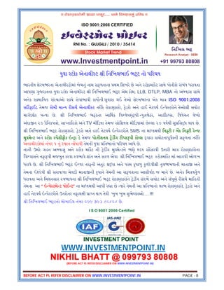 BEFORE ACT PL REFER DISCLAIMER ON WWW.INVESTMENTPOINT.IN PAGE - 8
યુવા ટોક એનાલી ટ ી િનિખલભાઈ ભ ટ નો પ રચય
ભારતીય શેરબ રના એનાલી ટોમાં જેમનું નામ સફળતાના થમ િશખરે છે અને ટોકમાકટ સાથે પોતીકો સંબંધ ધરાવતા
આપણા ગુજરાતના યુવા ટોક એનાલી ટ ી િનિખલભાઈ ભ ટ એમ કોમ, LLB, DTLP, MBA નો અ યાસ સાથે
અનેક સામાિજક સં થાઓ સાથે સેવાભાવી કાય ની સુવાસ લઈ તેઓ શેરબ રના એક મા ISO 9001:2008
સ ટફાઈડ તેમજ સેબી મા ય રીસચ એનાલી ટ તરીકે રોકાણકારો, ેડરો અને હાઈ નેટવથ ઇ વે ટરોને તેઓ ી સચોટ
માગદશક બ યા છે. ી િનિખલભાઈ ભ ટના આ થક િવ લેષણ પી યુઝલેટર, આટ ક સ, િવવેચન લેખો
અંદા ત ૨૦ દૈિનકપ ો, સા તાિહકો અને TV મી ડયા તેમજ સોિશયલ મી ડયામાં છે લા ૨૦ વષથી સુ િસ ધ થાય છે.
ી િનિખલભાઈ ભ ટ રોકાણકારો, ેડરો અને હાઈ નેટવથ ઇ વે ટરોને SMS ના મા યમથી િન ટી / બક િન ટી રે જ
મુવમે ટ અને ટોક પેશીફીક ઇ ા ડે તેમજ પોઝીશનલ ેડ ગ ટી સ પી કો સ વારા સચોટતાપૂવકની સફળતા તરીકે
એનાલી ટોમાં નંબર ૧ નું થાન ન ધાવી તેમની યુવા િતભાનો પ રચય આપે છે.
નાની ઉમરે ગહન અ યાસુ અને ટોક માકટ ની ેડ ગ મુવમે ટને ણે દય સ સરવી ઉતારી મા રોકાણકારોના
િવ વાસને નફા પી મજબુત કરવા વભાવે શાંત અને સરળ એવા ી િનિખલભાઈ ભ ટ ટોકમાકટ માં આગવી ઓળખ
ધરાવે છે. ી િનિખલભાઈ ભ ટ ઈ વર તરફની અતુટ ધા અને પરમ કૃપાળુ કુળદેવી ી તુલ ભવાની માતા અને
તેમના ઇ દેવી ી સરાવાળા મેલડી માતા ની કૃપાને તેમની આ સફળતાના આશીવાદ જ માને છે. અનેક િમ વતુળ
ધરાવતા અને િમલનસાર વભાવના ી િનિખલભાઈ ભ ટ રોકાણકારોને ેડ ગ સંદભ સચોટ અને સંપૂણ રીસચ માિહતી
તેમના આ “ ઇ વે ટમે ટ પોઈ ટ” ના મા યમથી આપી ર ા છે યારે તેમની આ િતભાનો લાભ રોકાણકારો, ેડરો અને
હાઈ નેટવથ ઇ વે ટરોને ઉતરોતર નફાલ ી ા ત થાય તેવી ખુબ ખુબ શુભે છાઓ.....!!!
ી િનિખલભાઈ ભ ટનો મોબાઈલ નંબર ૦૯૯ ૭૯૩ ૮૦૮૦૮ છે.
I S O 9001:2008 Certified
INVESTMENT POINT
WWW.INVESTMENTPOINT.IN
NIKHIL BHATT @ 099793 80808
(BEFORE ACT PL REFER DISCLAIMER ON WWW.INVESTMENTPOINT.IN)
 