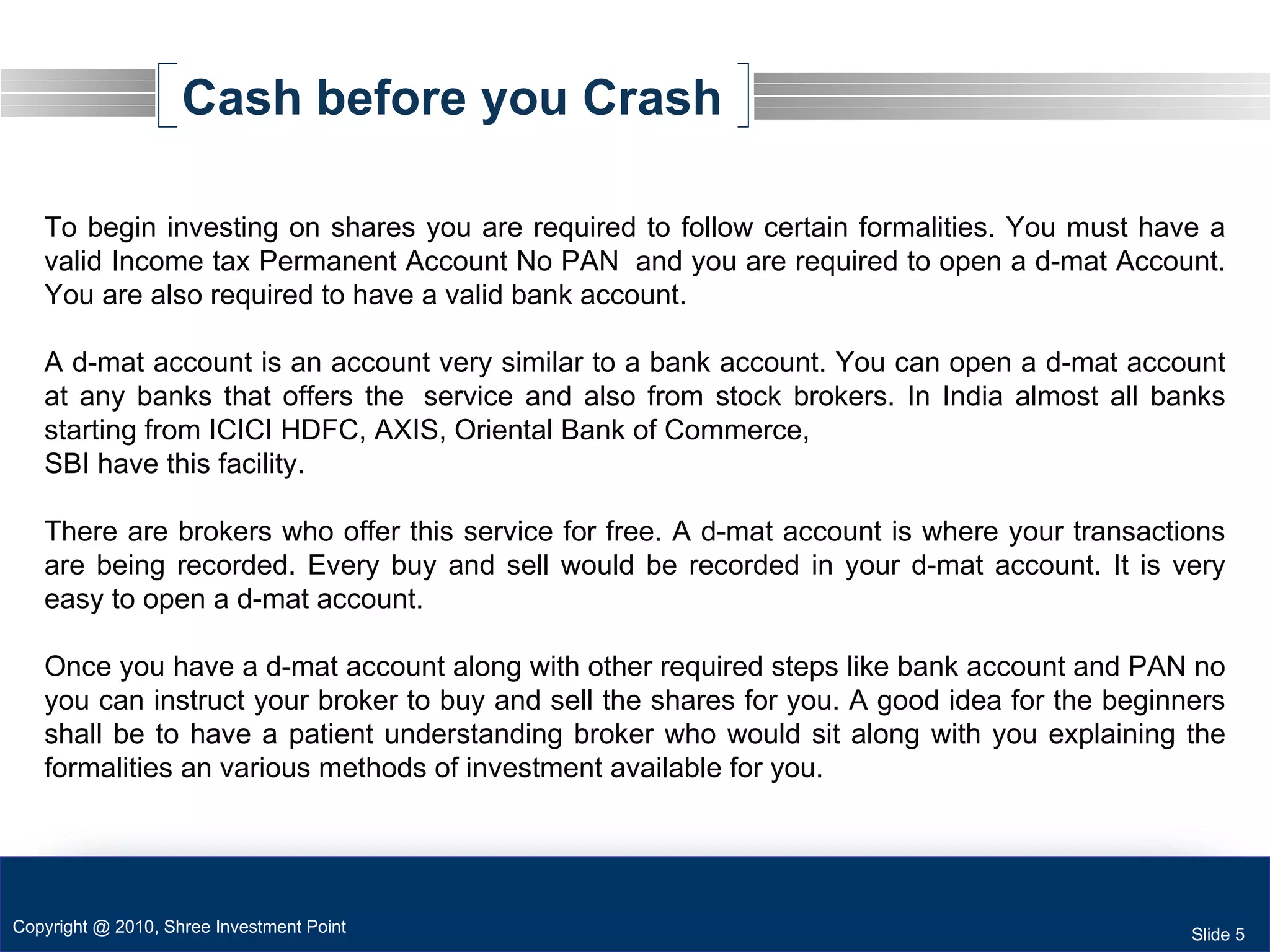 Cash before you Crash To begin investing on shares you are required to follow certain formalities. You must have a valid Income tax Permanent Account No PAN  and you are required to open a d-mat Account. You are also required to have a valid bank account. A d-mat account is an account very similar to a bank account. You can open a d-mat account at any banks that offers the  service and also from stock brokers. In India almost all banks starting from ICICI HDFC, AXIS, Oriental Bank of Commerce,  SBI have this facility.  There are brokers who offer this service for free. A d-mat account is where your transactions are being recorded. Every buy and sell would be recorded in your d-mat account. It is very easy to open a d-mat account. Once you have a d-mat account along with other required steps like bank account and PAN no you can instruct your broker to buy and sell the shares for you. A good idea for the beginners shall be to have a patient understanding broker who would sit along with you explaining the formalities an various methods of investment available for you.  Copyright @ 2010, Shree Investment Point Slide 5 