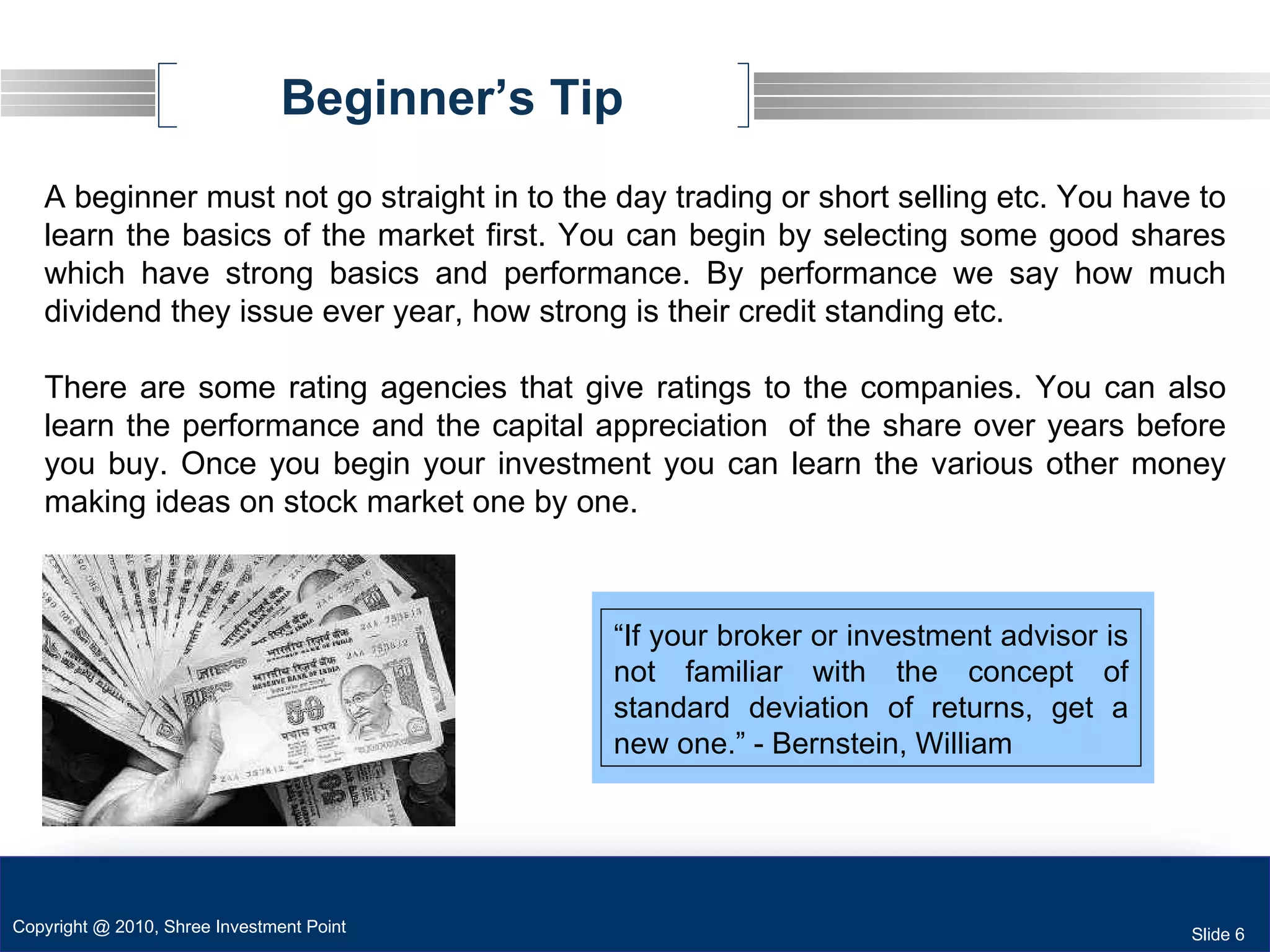Beginner’s Tip A beginner must not go straight in to the day trading or short selling etc. You have to learn the basics of the market first. You can begin by selecting some good shares which have strong basics and performance. By performance we say how much dividend they issue ever year, how strong is their credit standing etc. There are some rating agencies that give ratings to the companies. You can also learn the performance and the capital appreciation  of the share over years before you buy. Once you begin your investment you can learn the various other money making ideas on stock market one by one. “ If your broker or investment advisor is not familiar with the concept of standard deviation of returns, get a new one.” - Bernstein, William Copyright @ 2010, Shree Investment Point Slide 6 