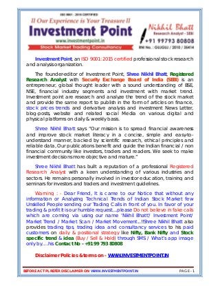 BEFORE ACT PL REFER DISCLAIMER ON WWW.INVESTMENTPOINT.IN PAGE - 1
Investment Point, an ISO 9001: 2015 certified professional stock research
and analysis organization.
The founder-editor of Investment Point, Shree Nikhil Bhatt, Registered
Research Analyst with Security Exchange Board of India (SEBI) is an
entrepreneur, global thought leader with a sound understanding of BSE,
NSE, financial industry segments and investment with market trend.
Investment point are research and analyze the trend of the stock market
and provide the same report to publish in the form of articles on finance,
stock prices trends and derivative analysis and investment News Letter,
blog-posts, website and related social Media on various digital and
physical platforms on daily & weekly basis.
Shree Nikhil Bhatt says “Our mission is to spread financial awareness
and improve stock market literacy in a concise, simple and easy-to-
understand manner, backed by scientific research, ethical principles and
reliable data, Our publications benefit and guide the Indian financial / non
financial community like investors, traders and readers. We seek to make
investment decisions more objective and mature.”
Shree Nikhil Bhatt has built a reputation of a professional Registered
Research Analyst with a keen understanding of various industries and
sectors. He remains personally involved in investor education, training and
seminars for investors and traders and investment guidelines.
Warning : - Dear Friend, It is came to our Notice that without any
information or Analyzing Technical Trends of Indian Stock Market few
Unskilled People sending our Trading Calls in front of you. In favor of your
trading & profit It is our humble request....please Do not believe in fake calls
which are coming via using our name 'Nikhil Bhatt'/ Investment Point/
Market Trend / Market Scan / Market Movement...!!Shree Nikhil Bhatt also
provides trading tips, trading idea and consultancy services to his paid
customers on daily & positional strategy like Nifty, Bank Nifty and Stock
specific trend & idea (Buy / Sell & Hold) through SMS / What’s app image
only by….his Contact No - +91 99 793 80808
Disclaimer Policies & terms on - WWW.INVESTMENTPOINT.IN
 