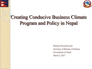 Creating Conducive Business ClimateCreating Conducive Business Climate
Program and Policy in NepalProgram and Policy in Nepal
Shankar Prasad Koirala
Secretary at Ministry of Industry
Government of Nepal
March 2, 2017
1
 