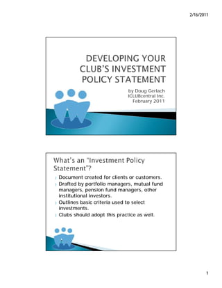 2/16/2011




                               by Doug Gerlach
                               ICLUBcentral Inc.
                                 February 2011




}   Document created for clients or customers.
}   Drafted by portfolio managers, mutual fund
    managers, pension fund managers, other
    institutional investors.
}   Outlines basic criteria used to select
    investments.
}   Clubs should adopt this practice as well.




                                                          1
 
