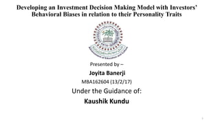 Developing an Investment Decision Making Model with Investors’
Behavioral Biases in relation to their Personality Traits
Presented by –
Joyita Banerji
MBA162604 (13/2/17)
Under the Guidance of:
Kaushik Kundu
1
 