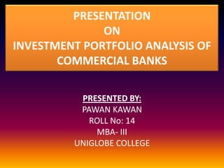 PRESENTATION
ON
INVESTMENT PORTFOLIO ANALYSIS OF
COMMERCIAL BANKS
PRESENTED BY:
PAWAN KAWAN
ROLL No: 14
MBA- III
UNIGLOBE COLLEGE
 