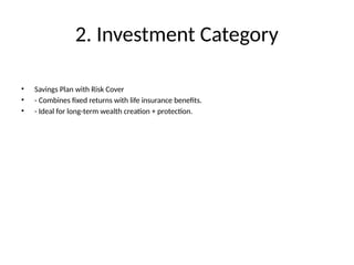2. Investment Category
• Savings Plan with Risk Cover
• - Combines fixed returns with life insurance benefits.
• - Ideal for long-term wealth creation + protection.
 