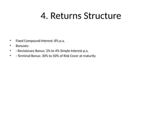 4. Returns Structure
• Fixed Compound Interest: 8% p.a.
• Bonuses:
• - Revisionary Bonus: 2% to 4% Simple Interest p.a.
• - Terminal Bonus: 30% to 50% of Risk Cover at maturity
 