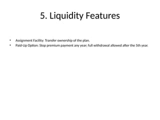 5. Liquidity Features
• Assignment Facility: Transfer ownership of the plan.
• Paid-Up Option: Stop premium payment any year; full withdrawal allowed after the 5th year.
 