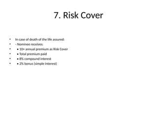 7. Risk Cover
• In case of death of the life assured:
• - Nominee receives:
• • 10× annual premium as Risk Cover
• • Total premium paid
• • 8% compound interest
• • 2% bonus (simple interest)
 