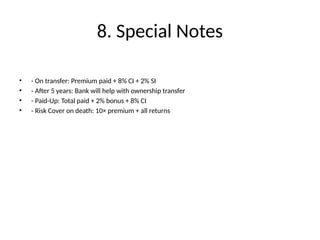 8. Special Notes
• - On transfer: Premium paid + 8% CI + 2% SI
• - After 5 years: Bank will help with ownership transfer
• - Paid-Up: Total paid + 2% bonus + 8% CI
• - Risk Cover on death: 10× premium + all returns
 