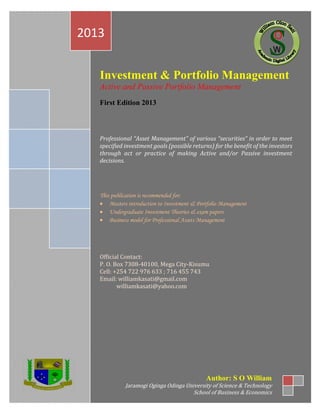 Investment & Portfolio Management
Active and Passive Portfolio Management
First Edition 2013
Professional “Asset Management” of various “securities” in order to meet
specified investment goals (possible returns) for the benefit of the investors
through act or practice of making Active and/or Passive investment
decisions.
This publication is recommended for;
• Masters introduction to Investment & Portfolio Management
• Undergraduate Investment Theories & exam papers
• Business model for Professional Assets Management
Official Contact:
P. O. Box 7308-40100, Mega City-Kisumu
Cell: +254 722 976 633 ; 716 455 743
Email: williamkasati@gmail.com
williamkasati@yahoo.com
2013
Author: S O William
Jaramogi Oginga Odinga University of Science & Technology
School of Business & Economics
 