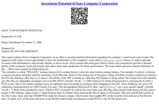 Investment Potential of Sony Computer Corporation
SONY 'S INVESTMENT POTENTIAL
Prepared by N.A.R.
Report Distributed November 17, 2006
Prepared for
English 302–B19–F06 ABSTRACT
This report explores Sony Computer Corporation, in an effort to provide detailed information regarding the company 's most recent stock trends. The
purpose of this report is more specifically to show the performance of the company 's stock after a video game console release, in order to provide
investors with information to help decide whether or not to invest. News articles and stock price history charts were consulted to provide a detailed
picture of the company 's past and present state and to help make predictions for future performance. The stock charts and news articles referred to in
this ... Show more content on Helpwriting.net ...
The controller is called, "SIXAXIS," because along with its analog feature it also has some motion sensing features. For example if a player is playing
a motorcycle game and leans with the controller it will affect the control of the motorcycle in the game. Along with these wireless connectivity features,
the PS3 also features a Blu–Ray DVD player. The ability of the PS3 to double as a Blu–Ray DVD player is being called "the Trojan horse that [should]
give Blu–Ray an unbeatable advantage over rival HD–DVD" (Arnold, "FoxВ…"). 20th Century Fox Home Entertainment is releasing the X–Men 3
DVD on the 14th of November, hoping to give an additional item for people to purchase while shopping for the PS3. Steve Feldstein, the senior VP
marketing communications for 20th Century Fox said, "The demographics between В‘X–Men ' and PlayStation 3 are a near–perfect match" (Arnold,
"FoxВ…"). With Sony scheduled to have 2 Million PS3 's available for sale by the end of this year, Blu–Ray sales should climb along with the system.
Figure 2: PS3 Release, Japan.Figure 3: Japan Release Sales by Model. Sony released the PS3 in Japan on November 10th and sold 88,400 systems in
the first 2 days. Sony only had 100,000 PS3s ready for release in Japan, which means that roughly 90% of the systems were sold out in the first two
days. In Japan, 62% of the units sold were of the 60 GB model which was priced at around $510 vs. the 20 GB which were
 