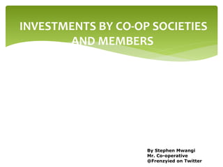 INVESTMENTS BY CO-OP SOCIETIES
AND MEMBERS
By Stephen Mwangi
Mr. Co-operative
@Frenzyied on Twitter
 