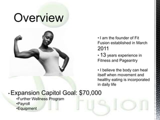 Overview
                                     • I am the founder of Fit
                                     Fusion established in March
                                     2011
                                     • 13 years experience in
                                     Fitness and Pageantry

                                     • I believe the body can heal
                                     itself when movement and
                                     healthy eating is incorporated
                                     in daily life

• Expansion Capitol Goal:       $70,000
    •Further Wellness Program
    •Payroll
    •Equipment
 