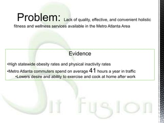 Problem:                   Lack of quality, effective, and convenient holistic
   fitness and wellness services available in the Metro Atlanta Area




                                   Evidence
•High statewide obesity rates and physical inactivity rates
•Metro Atlanta commuters spend on average 41 hours a year in traffic
    •Lowers desire and ability to exercise and cook at home after work
 