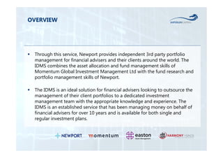 OVERVIEW 
 Through this service, Newport provides independent 3rd party portfolio 
management for financial advisers and their clients around the world. The 
IDMS combines the asset allocation and fund management skills of 
Momentum Global Investment Management Ltd with the fund research and 
portfolio management skills of Newport. 
 The IDMS is an ideal solution for financial advisers looking to outsource the 
management of their client portfolios to a dedicated investment 
management team with the appropriate knowledge and experience. The 
IDMS is an established service that has been managing money on behalf of 
financial advisers for over 10 years and is available for both single and 
regular investment plans. 
 