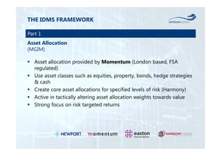 THE IDMS FRAMEWORK 
Part 1 
Asset Allocation 
(MGIM) 
 Asset allocation provided by Momentum (London based, FSA 
regulated) 
 Use asset classes such as equities, property, bonds, hedge strategies 
& cash 
 Create core asset allocations for specified levels of risk (Harmony) 
 Active in tactically altering asset allocation weights towards value 
 Strong focus on risk targeted returns 
 