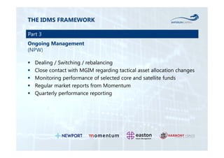 THE IDMS FRAMEWORK 
Part 3 
Ongoing Management 
(NPW) 
 Dealing / Switching / rebalancing 
 Close contact with MGIM regarding tactical asset allocation changes 
 Monitoring performance of selected core and satellite funds 
 Regular market reports from Momentum 
 Quarterly performance reporting 
 