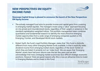 NEW PERSPECTIVES EM EQUITY 
INCOME FUND 
Newscape Capital Group is pleased to announce the launch of the New Perspectives 
EM Equity Income 
 The actively managed Fund aims to provide income and capital gains from investing 
in emerging market equities. The managers invest using a ‘value’ approach focusing 
on mis-priced and misunderstood stocks, regardless of their weight or presence in the 
standard capitalisation weighted indices. The portfolio management team combines 
quantitative and fundamental research to identify the most attractive emerging 
market opportunities from a wide range of emerging companies quoted on the 
Emerging, Frontier, and Developed World stock markets. 
 Robert Swift, the Fund’s Lead Portfolio Manager, states that “this Fund is distinctly 
different from many other Emerging Market funds available, in that it explicitly seeks 
dividend income from emerging market stocks regardless of the stock market on 
which they are listed. It certainly isn’t an ‘index fund’. We are aware that ‘Emerging 
Market’ assets have had poor returns over the last few years and we also 
acknowledge that many emerging market economies face difficult strategic economic 
positions. However there are good reasons why this is now an attractive time to invest 
in Emerging Markets and to invest in this Fund. 
 