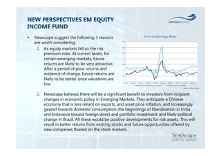 NEW PERSPECTIVES EM EQUITY 
INCOME FUND 
 Newscape suggest the following 3 reasons 
are worth considering: 
1. As equity markets fall so the risk 
premium rises. At current levels, for 
certain emerging markets, future 
returns are likely to be very attractive. 
After a period of poor returns and 
evidence of change, future returns are 
likely to be better since valuations are 
low. 
40 
35 
30 
25 
20 
15 
10 
5 
Price to Earnings Ratio 
Dec‐04 Dec‐05 Dec‐06 Dec‐07 Dec‐08 Dec‐09 Dec‐10 Dec‐11 Dec‐12 Dec‐13 
MSCI Emerging Market Index (MXEF) MSCIWorld Index (MXWO) 
Source: Bloomberg 
2. Newscape believes there will be a significant benefit to investors from incipient 
changes in economic policy in Emerging Markets. They anticipate a Chinese 
economy that is less reliant on exports, and asset price inflation, and increasingly 
geared towards domestic consumption; the beginnings of liberalisation in India 
and Indonesia toward foreign direct and portfolio investment; and likely political 
change in Brazil. All these would be positive developments for risk assets. This will 
result in better returns from existing stocks and future opportunities offered by 
new companies floated on the stock markets. 
 